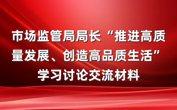 市场监管局局长“推进高质量发展、创造高品质生活”学习讨论交流材料