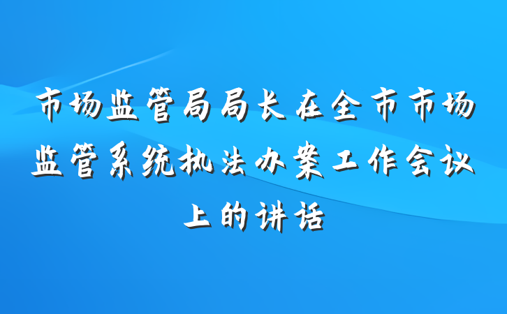 市场监管局局长在全市市场监管系统执法办案工作会议上的讲话