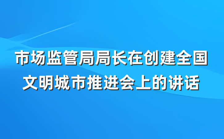 市场监管局局长在创建全国文明城市推进会上的讲话