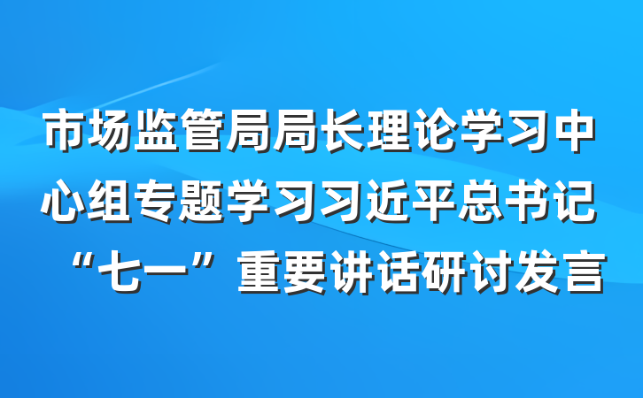 市场监管局局长理论学习中心组专题学习习近平总书记“七一”重要讲话研讨发言
