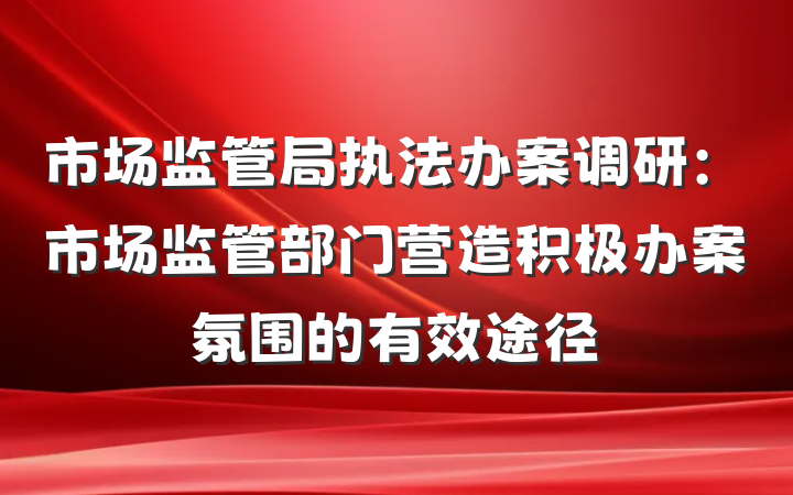 市场监管局执法办案调研：市场监管部门营造积极办案氛围的有效途径