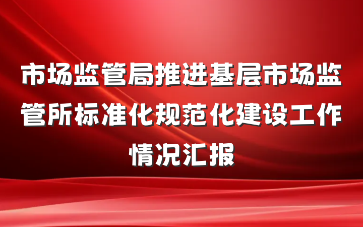 市场监管局推进基层市场监管所标准化规范化建设工作情况汇报