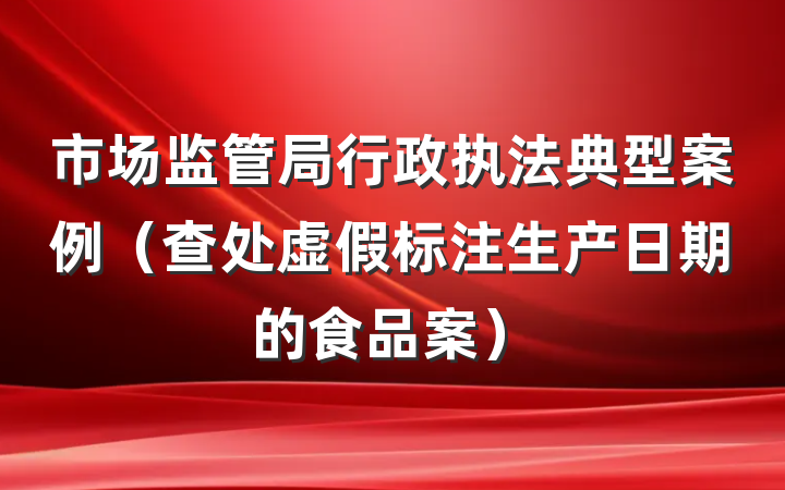 市场监管局行政执法典型案例（查处虚假标注生产日期的食品案）