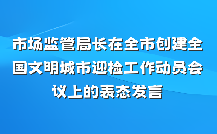 市场监管局长在全市创建全国文明城市迎检工作动员会议上的表态发言