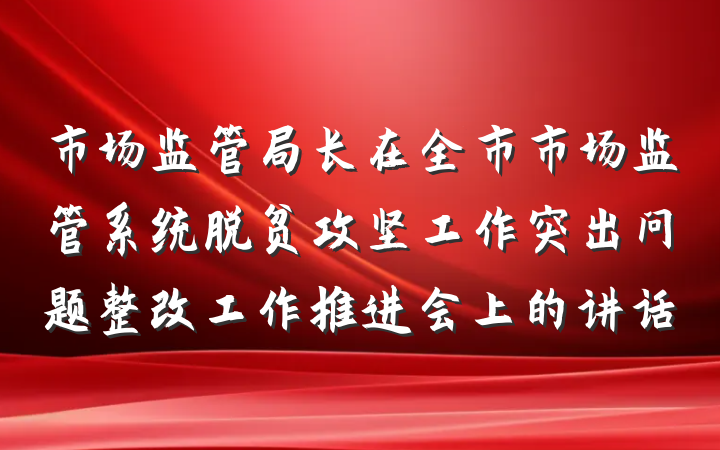 市场监管局长在全市市场监管系统脱贫攻坚工作突出问题整改工作推进会上的讲话