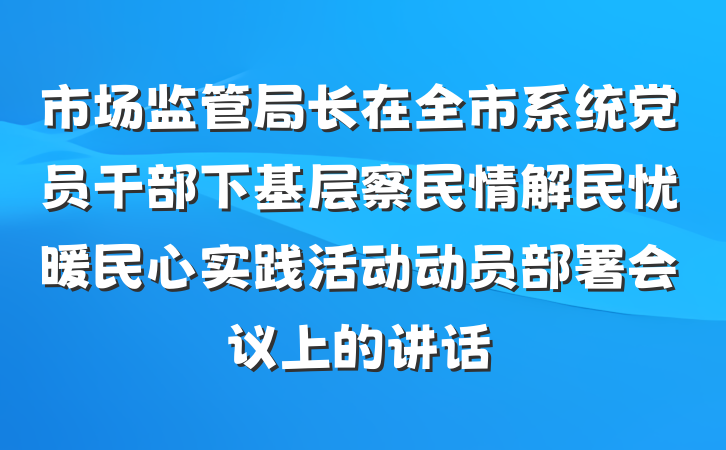 市场监管局长在全市系统党员干部下基层察民情解民忧暖民心实践活动动员部署会议上的讲话