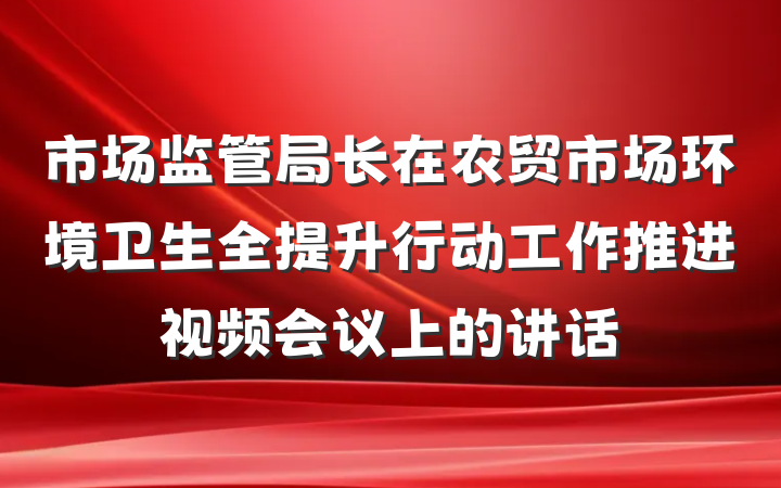 市场监管局长在农贸市场环境卫生全提升行动工作推进视频会议上的讲话
