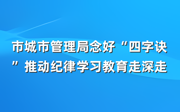 市城市管理局念好“四字诀”推动纪律学习教育走深走