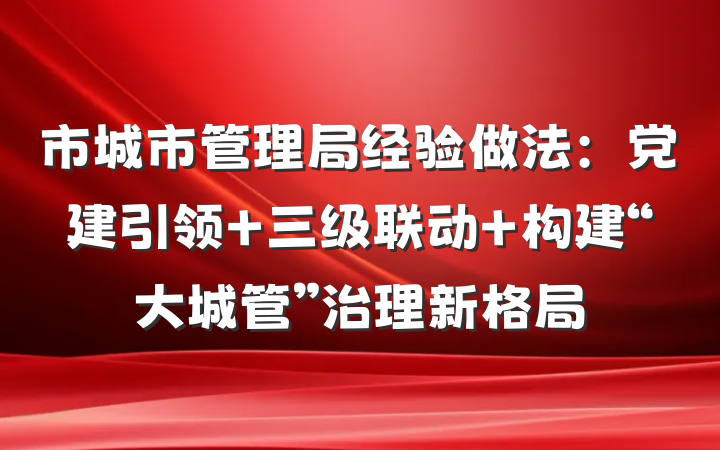 市城市管理局经验做法：党建引领+三级联动 构建“大城管”治理新格局