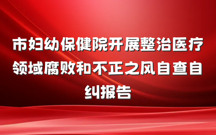 市妇幼保健院开展整治医疗领域腐败和不正之风自查自纠报告