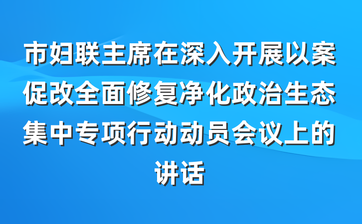 市妇联主席在深入开展以案促改全面修复净化政治生态集中专项行动动员会议上的讲话