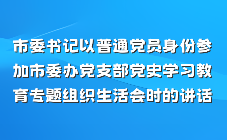 市委书记以普通党员身份参加市委办党支部党史学习教育专题组织生活会时的讲话