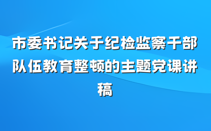 市委书记关于纪检监察干部队伍教育整顿的主题党课讲稿