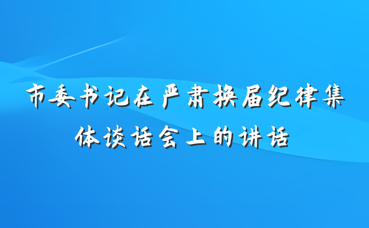 市委书记在严肃换届纪律集体谈话会上的讲话