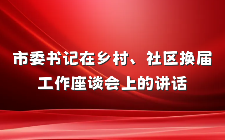 市委书记在乡村、社区换届工作座谈会上的讲话