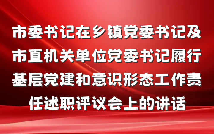 市委书记在乡镇党委书记及市直机关单位党委书记履行基层党建和意识形态工作责任述职评议会上的讲话