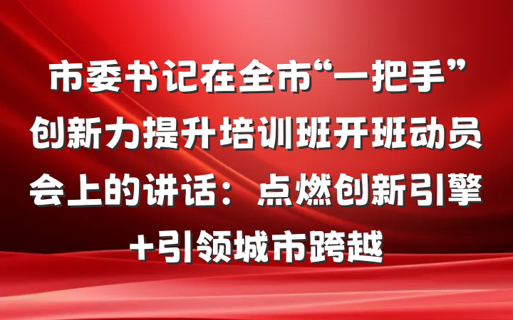 市委书记在全市“一把手”创新力提升培训班开班动员会上的讲话：点燃创新引擎 引领城市跨越