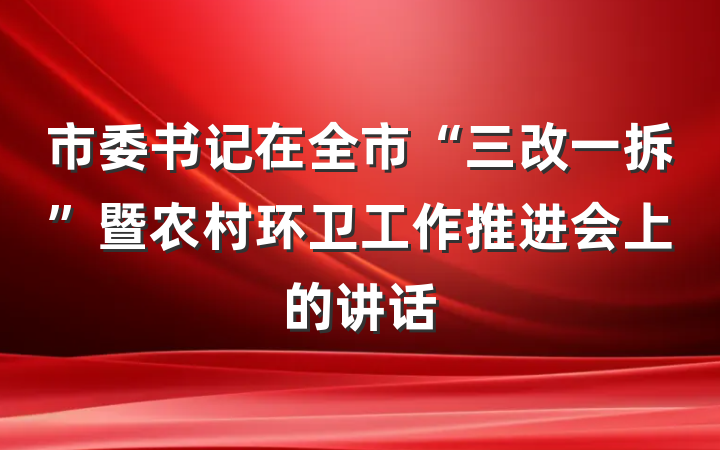 市委书记在全市“三改一拆”暨农村环卫工作推进会上的讲话