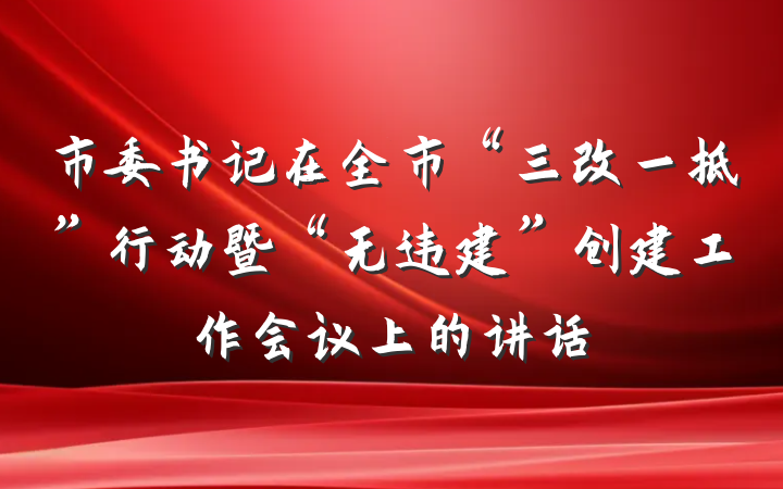 市委书记在全市“三改一拆”行动暨“无违建”创建工作会议上的讲话