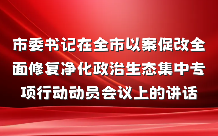市委书记在全市以案促改全面修复净化政治生态集中专项行动动员会议上的讲话