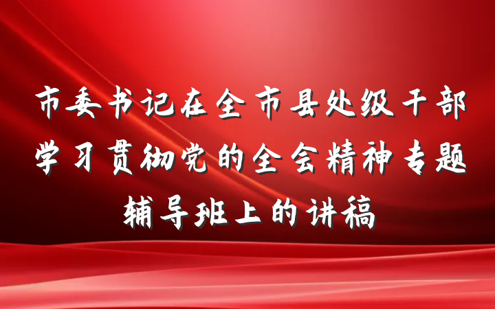 市委书记在全市县处级干部学习贯彻党的全会精神专题辅导班上的讲稿