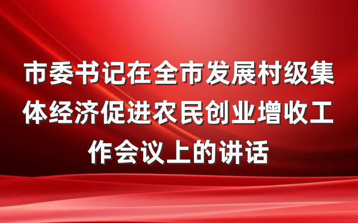 市委书记在全市发展村级集体经济促进农民创业增收工作会议上的讲话