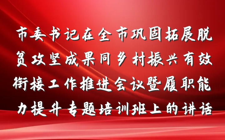 市委书记在全市巩固拓展脱贫攻坚成果同乡村振兴有效衔接工作推进会议暨履职能力提升专题培训班上的讲话