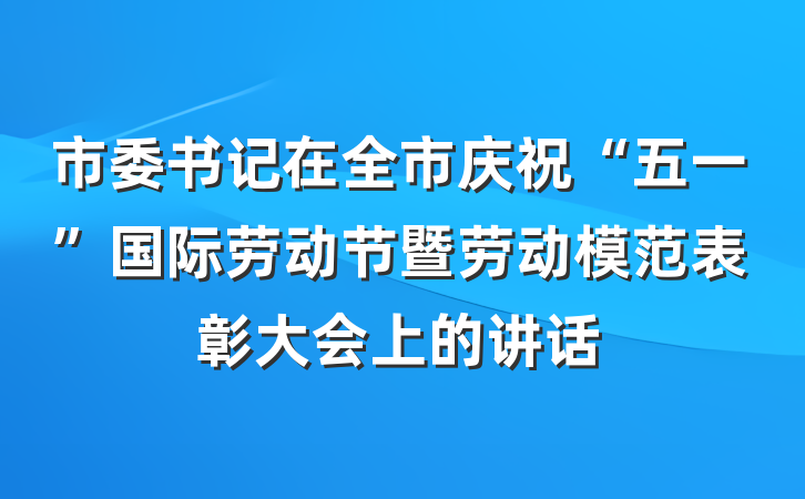市委书记在全市庆祝“五一”国际劳动节暨劳动模范表彰大会上的讲话