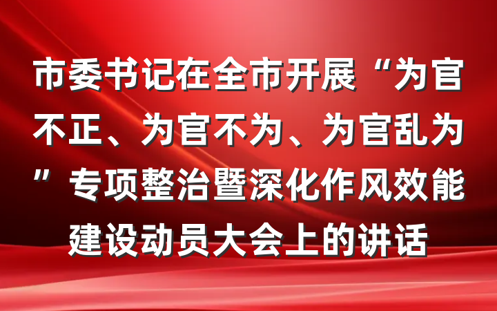 市委书记在全市开展“为官不正、为官不为、为官乱为”专项整治暨深化作风效能建设动员大会上的讲话