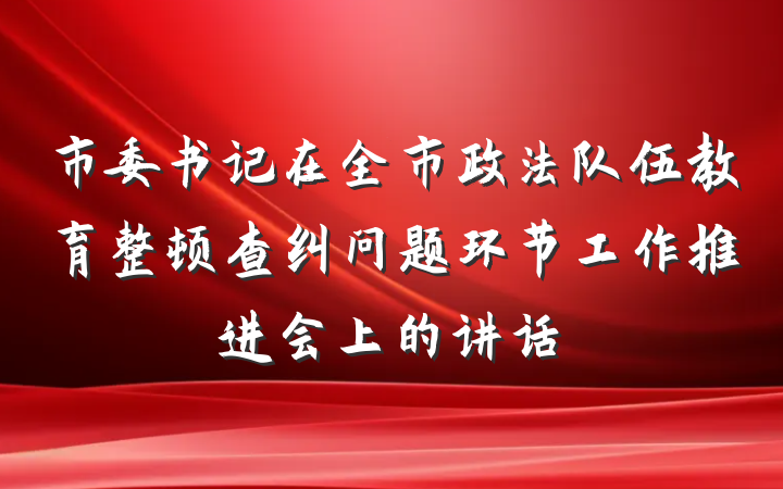 市委书记在全市政法队伍教育整顿查纠问题环节工作推进会上的讲话