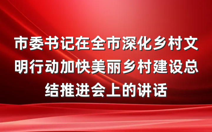 市委书记在全市深化乡村文明行动加快美丽乡村建设总结推进会上的讲话