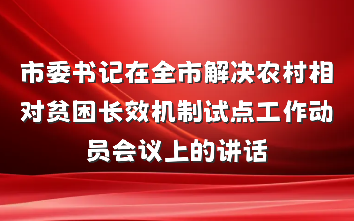 市委书记在全市解决农村相对贫困长效机制试点工作动员会议上的讲话