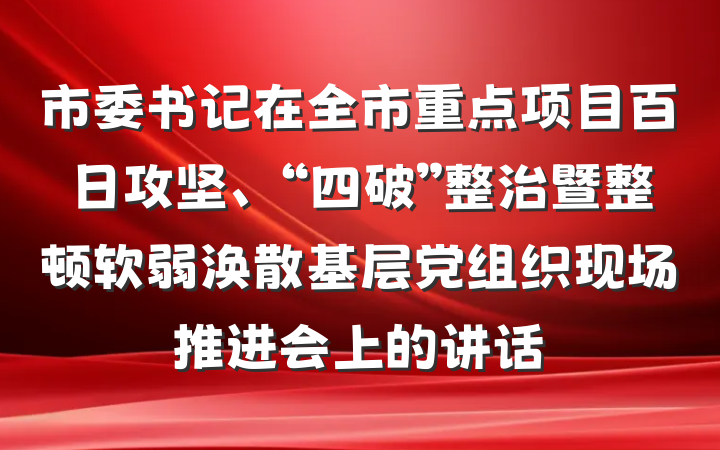 市委书记在全市重点项目百日攻坚、“四破”整治暨整顿软弱涣散基层党组织现场推进会上的讲话