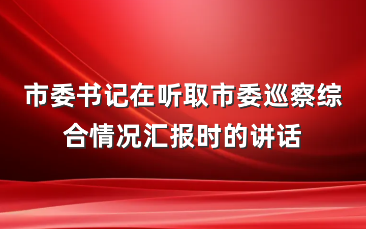 市委书记在听取市委巡察综合情况汇报时的讲话