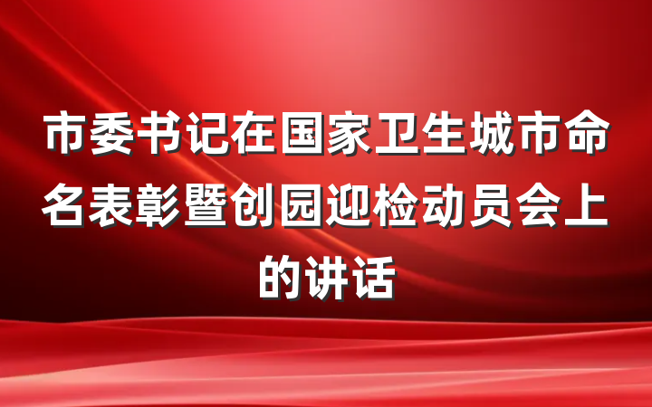 市委书记在国家卫生城市命名表彰暨创园迎检动员会上的讲话