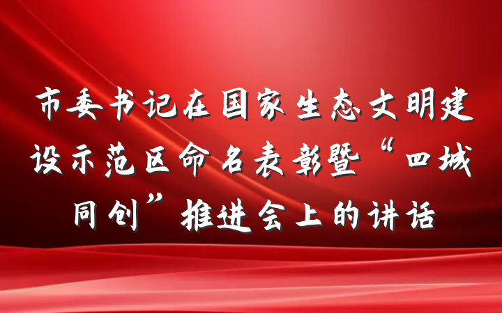 市委书记在国家生态文明建设示范区命名表彰暨“四城同创”推进会上的讲话