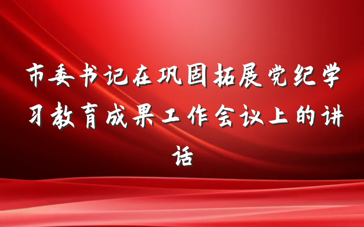 市委书记在巩固拓展党纪学习教育成果工作会议上的讲话