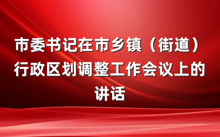 市委书记在市乡镇（街道）行政区划调整工作会议上的讲话