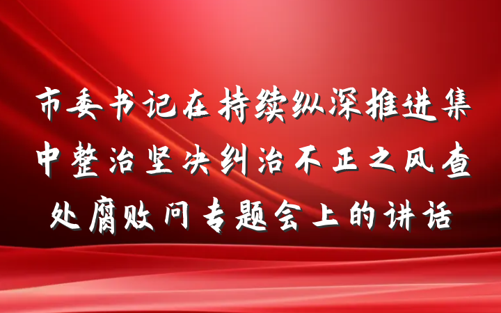 市委书记在持续纵深推进集中整治坚决纠治不正之风查处腐败问专题会上的讲话