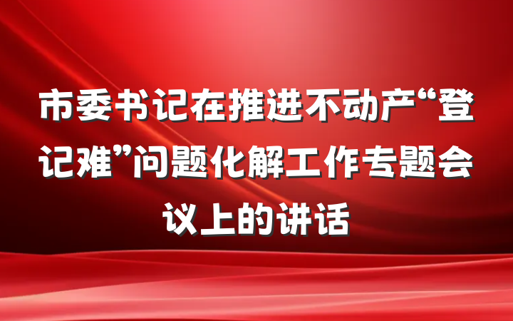 市委书记在推进不动产“登记难”问题化解工作专题会议上的讲话