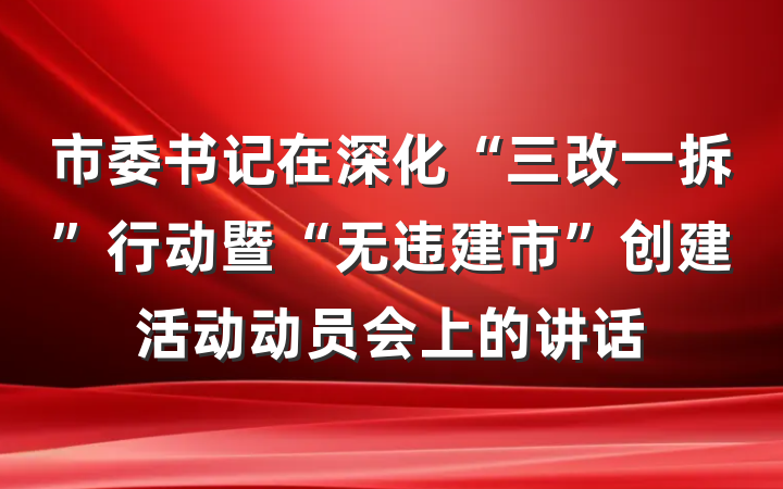市委书记在深化“三改一拆”行动暨“无违建市”创建活动动员会上的讲话