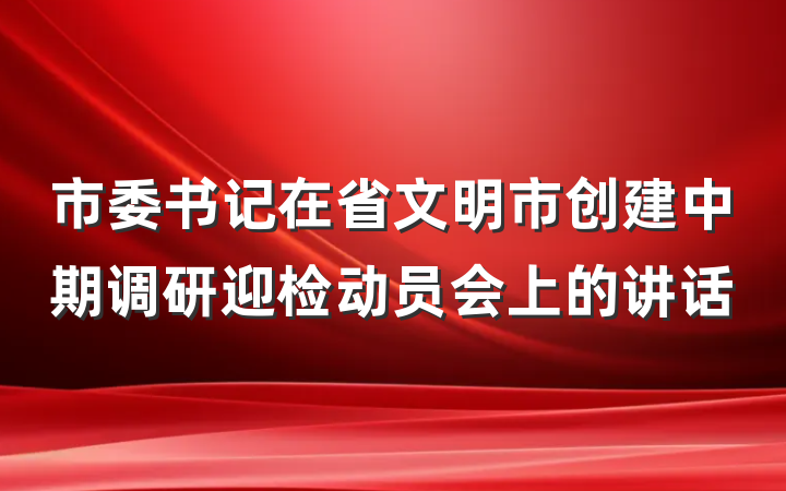 市委书记在省文明市创建中期调研迎检动员会上的讲话