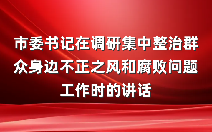 市委书记在调研集中整治群众身边不正之风和腐败问题工作时的讲话