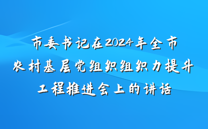 市委书记在2024年全市农村基层党组织组织力提升工程推进会上的讲话