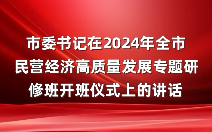 市委书记在2024年全市民营经济高质量发展专题研修班开班仪式上的讲话