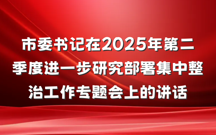 市委书记在2025年第二季度进一步研究部署集中整治工作专题会上的讲话