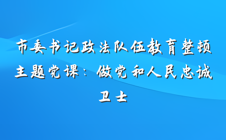 市委书记政法队伍教育整顿主题党课：做党和人民忠诚卫士