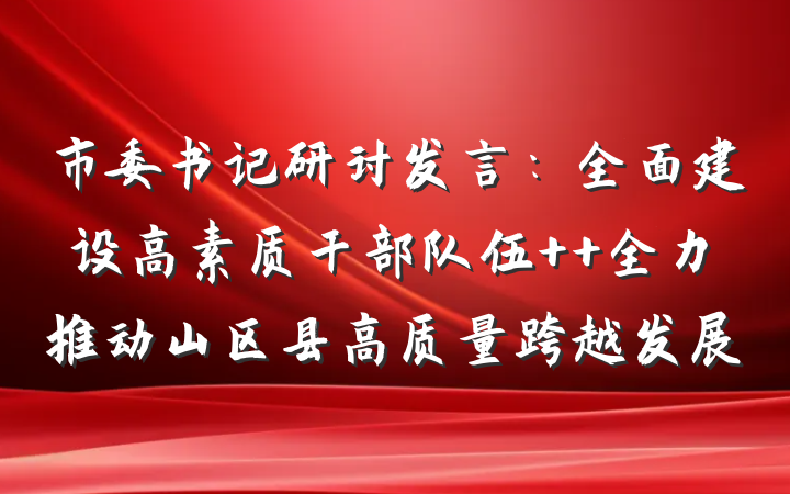 市委书记研讨发言:全面建设高素质干部队伍  全力推动山区县高质量跨越发展
