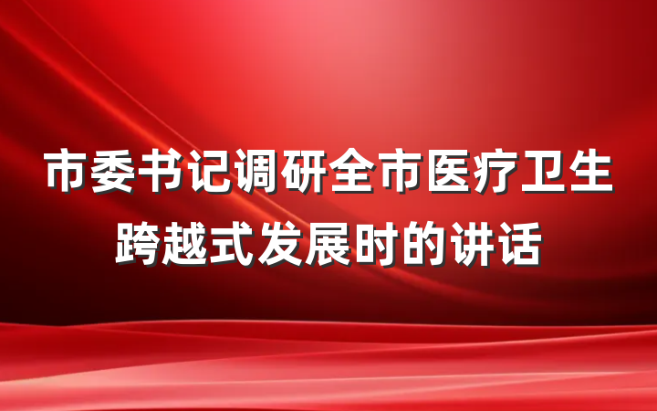 市委书记调研全市医疗卫生跨越式发展时的讲话