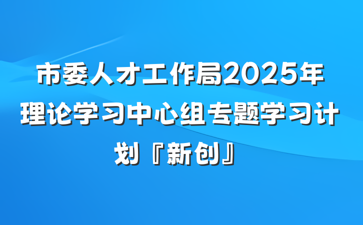 市委人才工作局2025年理论学习中心组专题学习计划『新创』